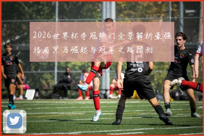 2026世界杯夺冠热门全景解析豪强格局黑马崛起与冠军之路预测