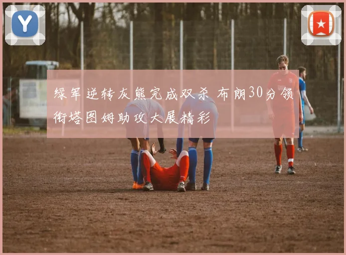 绿军逆转灰熊完成双杀 布朗30分领衔塔图姆助攻大展精彩