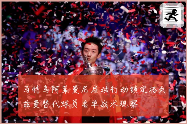 马特乌阿莱曼尼启动行动锁定格列兹曼替代球员名单战术观察