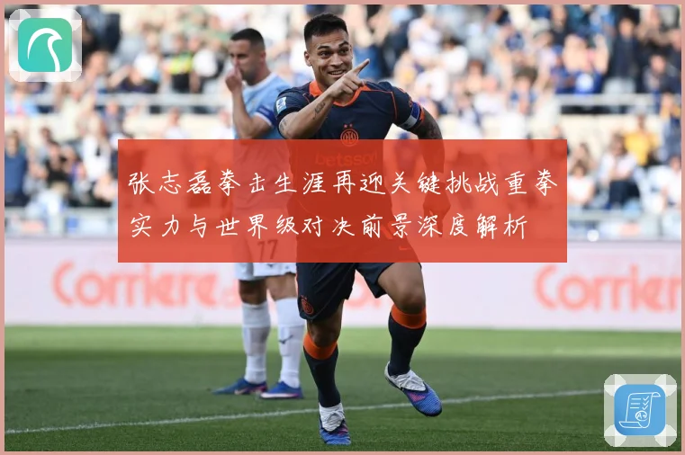 张志磊拳击生涯再迎关键挑战重拳实力与世界级对决前景深度解析