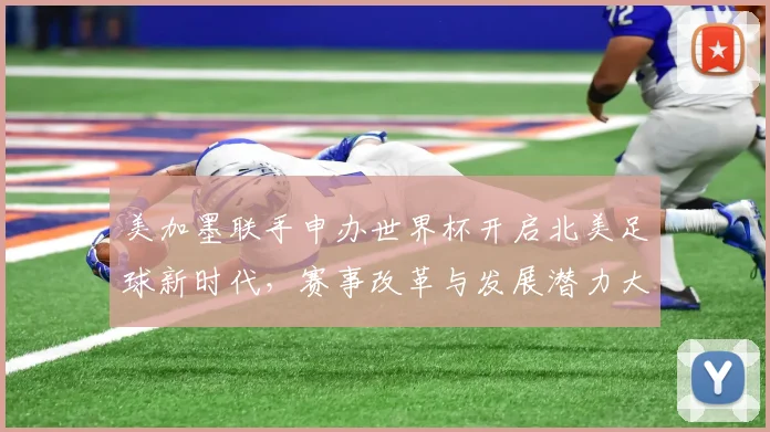 美加墨联手申办世界杯开启北美足球新时代，赛事改革与发展潜力大揭秘