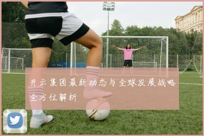 开云集团最新动态与全球发展战略全方位解析