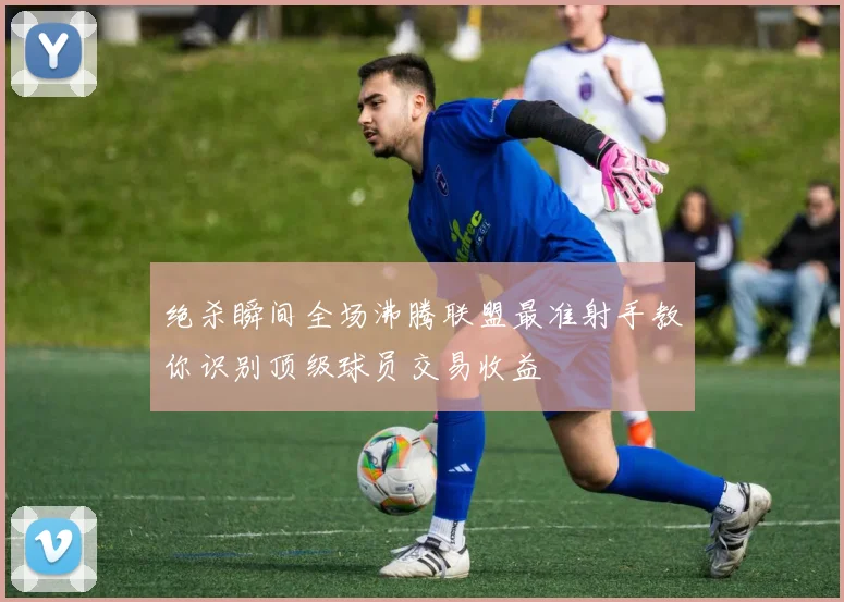 绝杀瞬间全场沸腾联盟最准射手教你识别顶级球员交易收益