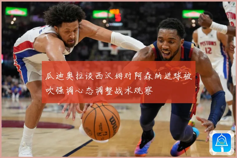 瓜迪奥拉谈西汉姆对阿森纳进球被吹强调心态调整战术观察