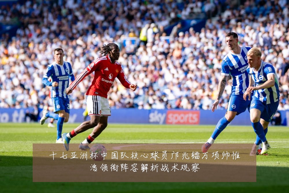 十七亚洲杯中国队核心球员邝兆镭万项帅惟浩领衔阵容解析战术观察